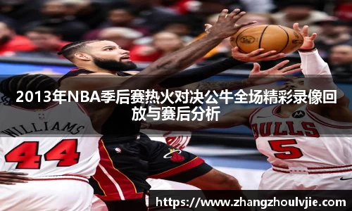 2013年NBA季后赛热火对决公牛全场精彩录像回放与赛后分析